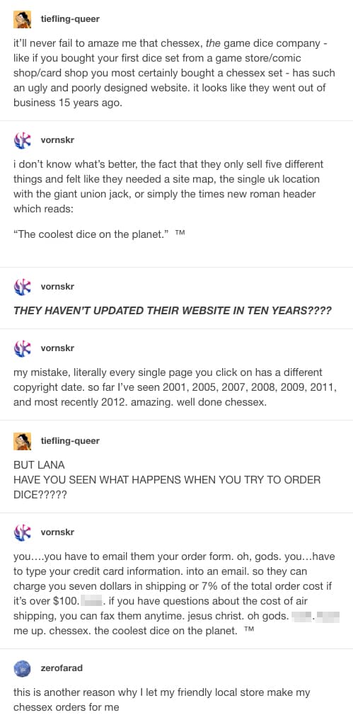  tiefling-queer
it’ll never fail to amaze me that chessex, the game dice company - like if you bought your first dice set from a game store/comic shop/card shop you most certainly bought a chessex set - has such an ugly and poorly designed website. it looks like they went out of business 15 years ago.


 vornskr
i don’t know what’s better, the fact that they only sell five different things and felt like they needed a site map, the single uk location with the giant union jack, or simply the times new roman header which reads:

“The coolest dice on the planet.”  ™



 vornskr
THEY HAVEN’T UPDATED THEIR WEBSITE IN TEN YEARS????


 vornskr
my mistake, literally every single page you click on has a different copyright date. so far I’ve seen 2001, 2005, 2007, 2008, 2009, 2011, and most recently 2012. amazing. well done chessex.


 tiefling-queer
BUT LANA
HAVE YOU SEEN WHAT HAPPENS WHEN YOU TRY TO ORDER DICE?????


 vornskr
you….you have to email them your order form. oh, gods. you…have to type your credit card information. into an email. so they can charge you seven dollars in shipping or 7% of the total order cost if it’s over $100. [expletive]. if you have questions about the cost of air shipping, you can fax them anytime. jesus christ. oh gods. [expletive]. [expletive] me up. chessex. the coolest dice on the planet.  ™


 zerofarad
this is another reason why I let my friendly local store make my chessex orders for me