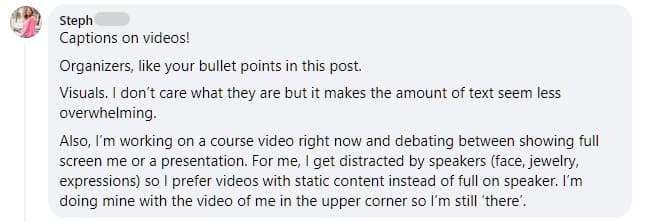 “Captions on videos! Organizers, like your bullet points in this post. Visuals. I don’t care what they are but it makes the amount of text seem less overwhelming. Also, I’m working on a course video right now and debating between showing full screen me or a presentation. For me, I get distracted by speakers (face, jewelry, expressions) so I prefer videos with static content instead of [a] full on speaker. I’m doing mine with the video of me in the upper corner so I’m still ‘there’.” - Steph